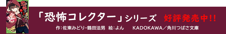 「恐怖コレクター」シリーズ好評発売中！！作：佐東みどり・鶴田法男。絵：よん。KADOKAWA/角川つばさ文庫